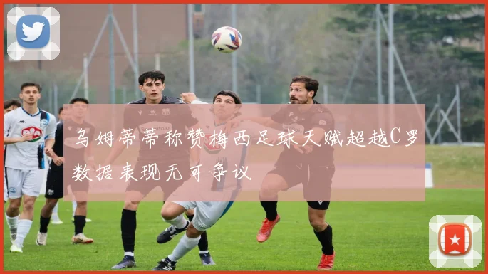 乌姆蒂蒂称赞梅西足球天赋超越C罗数据表现无可争议