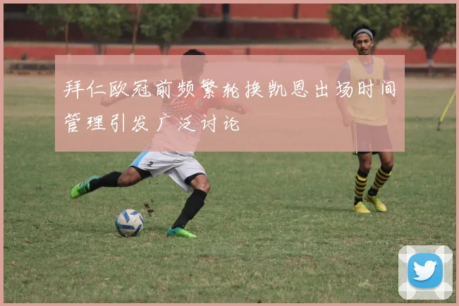 拜仁欧冠前频繁轮换凯恩出场时间管理引发广泛讨论