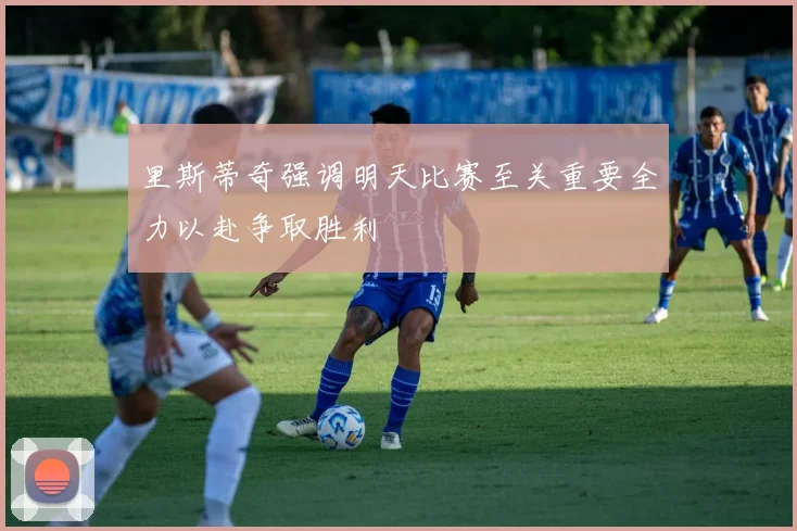里斯蒂奇强调明天比赛至关重要全力以赴争取胜利