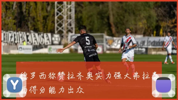 德罗西称赞拉齐奥实力强大弗拉泰西得分能力出众