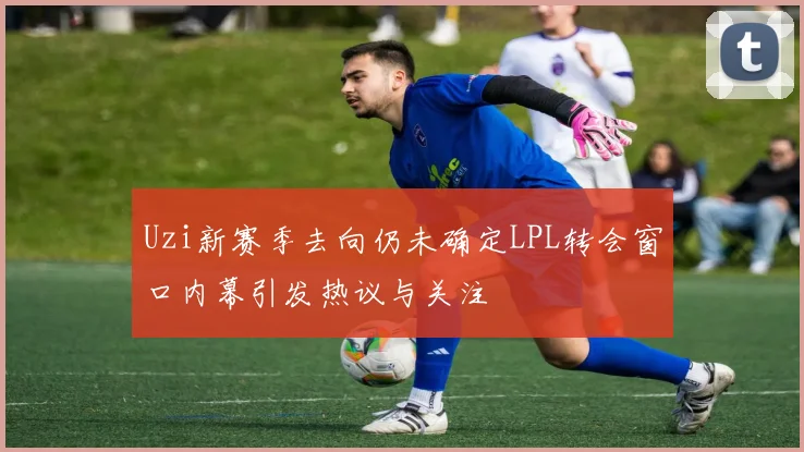 Uzi新赛季去向仍未确定LPL转会窗口内幕引发热议与关注
