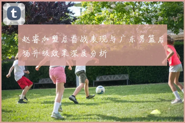 赵睿加盟后首战表现与广东男篮后场升级效果深度分析