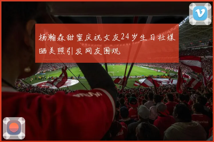 杨瀚森甜蜜庆祝女友24岁生日社媒晒美照引发网友围观