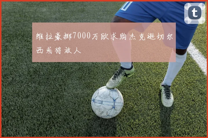 维拉豪掷7000万欧求购杰克逊切尔西或将放人