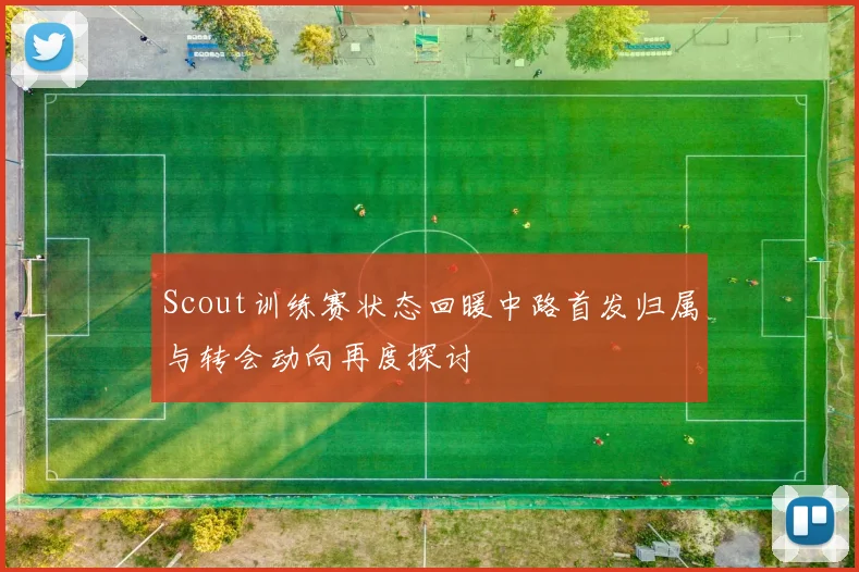 Scout训练赛状态回暖中路首发归属与转会动向再度探讨