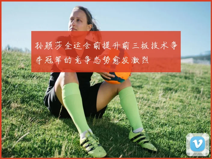 孙颖莎全运会前提升前三板技术争夺冠军的竞争态势愈发激烈