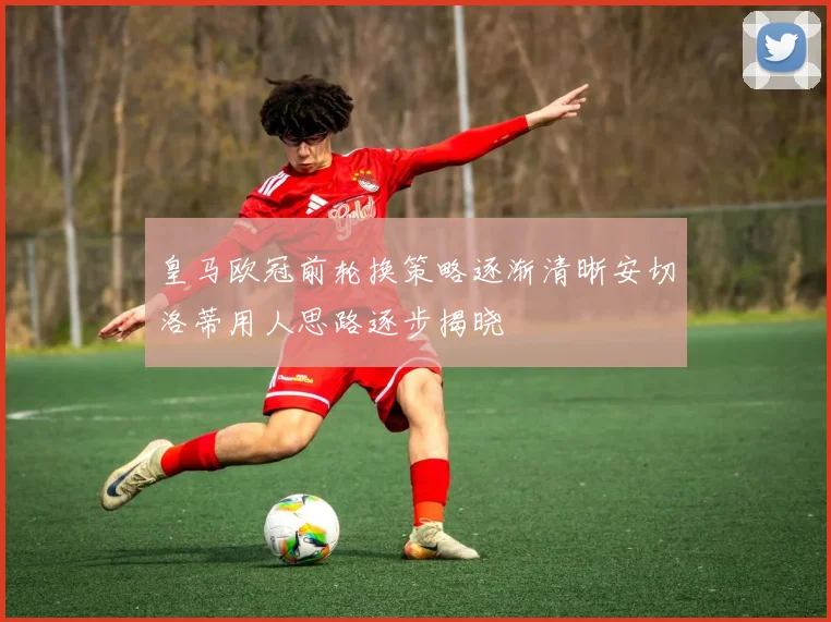 皇马欧冠前轮换策略逐渐清晰安切洛蒂用人思路逐步揭晓