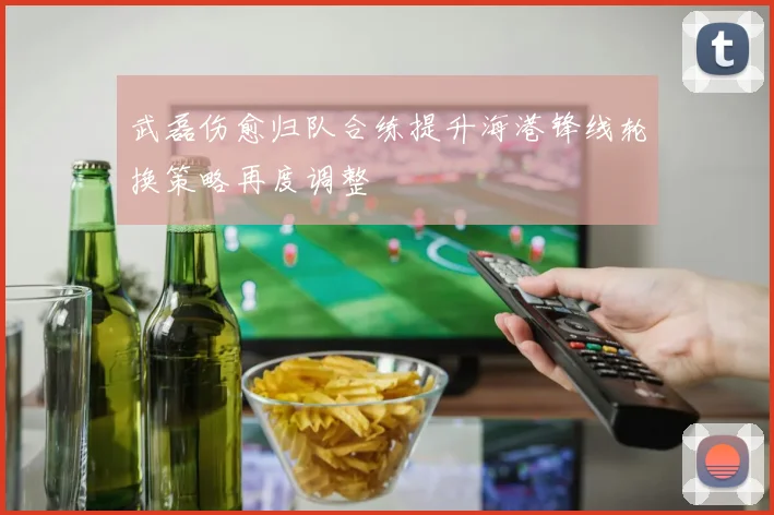 武磊伤愈归队合练提升海港锋线轮换策略再度调整