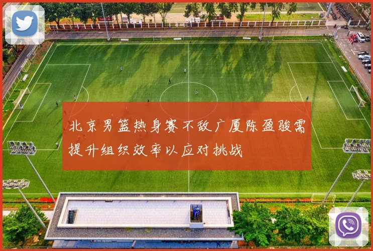 北京男篮热身赛不敌广厦陈盈骏需提升组织效率以应对挑战