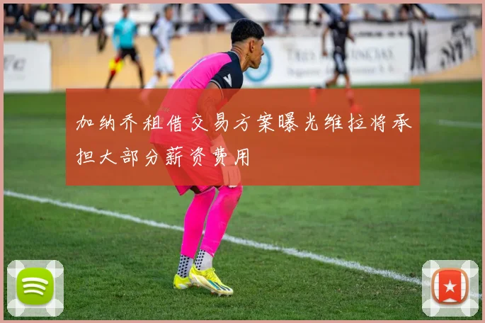 加纳乔租借交易方案曝光维拉将承担大部分薪资费用