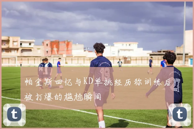 帕金斯回忆与KD单挑经历称训练后被打爆的尴尬瞬间