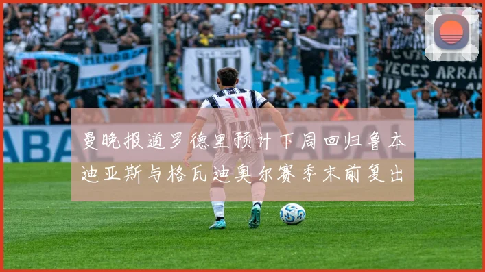 曼晚报道罗德里预计下周回归鲁本迪亚斯与格瓦迪奥尔赛季末前复出