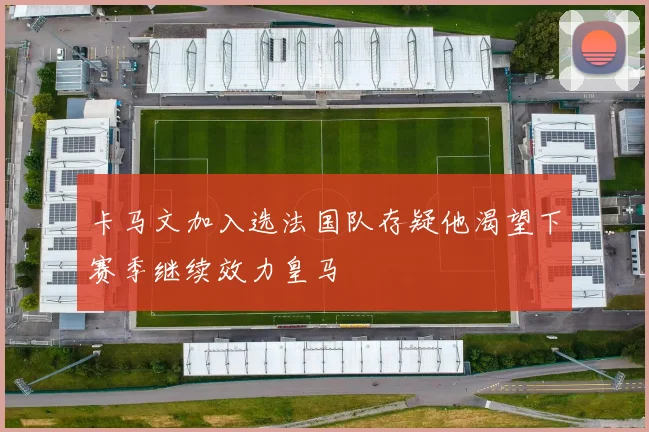卡马文加入选法国队存疑他渴望下赛季继续效力皇马
