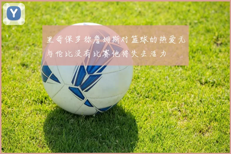 里奇保罗称詹姆斯对篮球的热爱无与伦比没有比赛他将失去活力