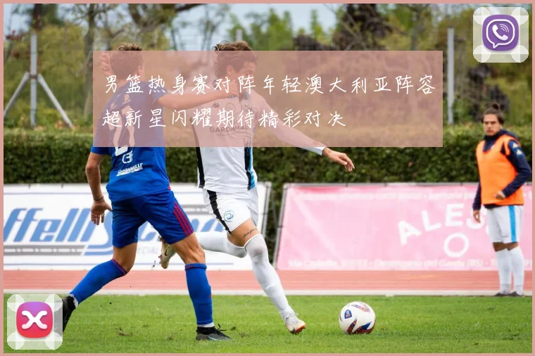 男篮热身赛对阵年轻澳大利亚阵容超新星闪耀期待精彩对决