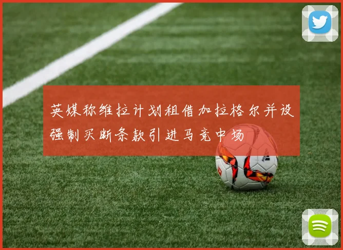 英媒称维拉计划租借加拉格尔并设强制买断条款引进马竞中场