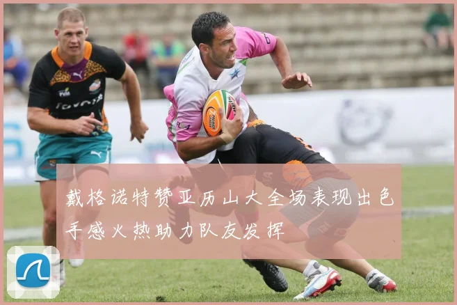 戴格诺特赞亚历山大全场表现出色手感火热助力队友发挥