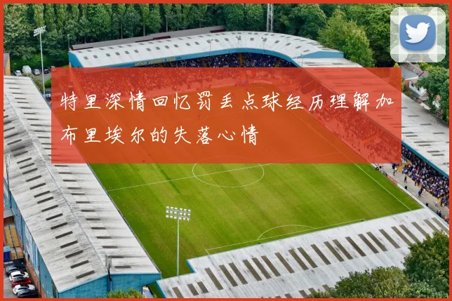 特里深情回忆罚丢点球经历理解加布里埃尔的失落心情
