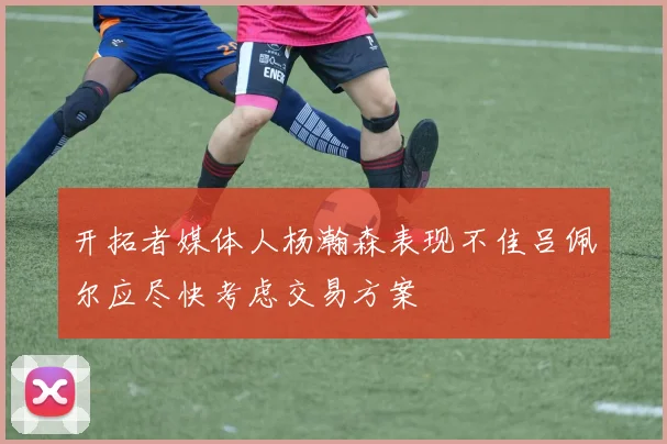 开拓者媒体人杨瀚森表现不佳吕佩尔应尽快考虑交易方案
