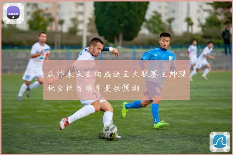 瓜帅未来去向成谜五大联赛主帅现状分析与明年变动预测