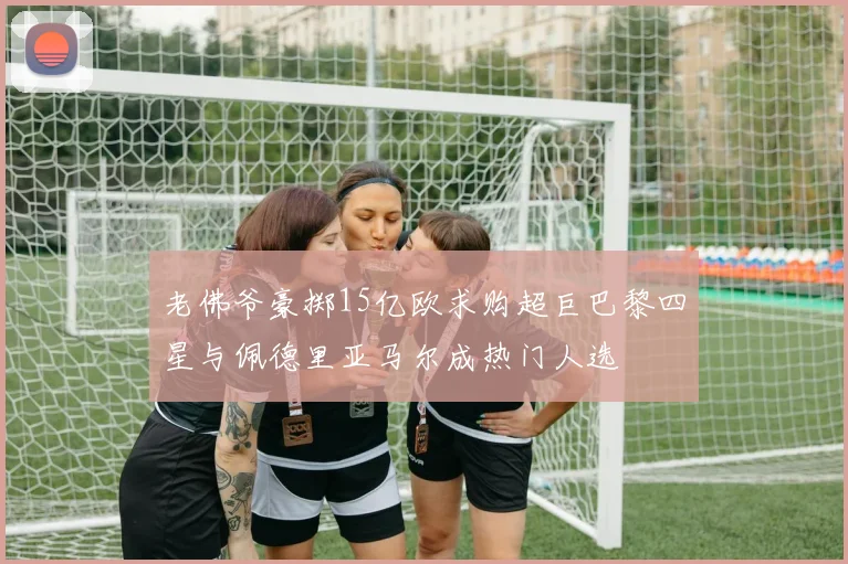老佛爷豪掷15亿欧求购超巨巴黎四星与佩德里亚马尔成热门人选