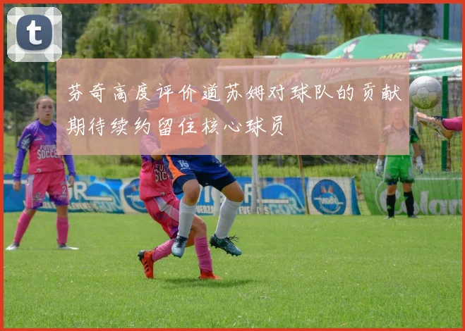 芬奇高度评价道苏姆对球队的贡献期待续约留住核心球员