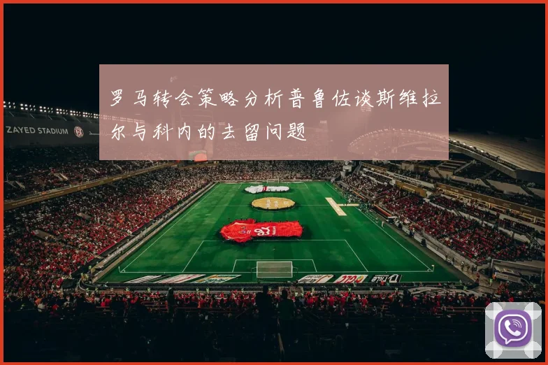 罗马转会策略分析普鲁佐谈斯维拉尔与科内的去留问题