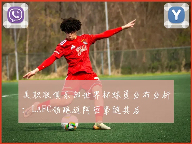 美职联俱乐部世界杯球员分布分析：LAFC领跑迈阿密紧随其后