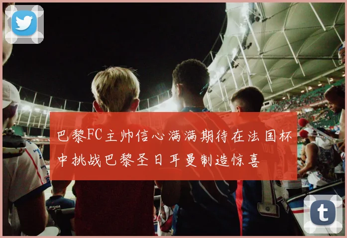 巴黎FC主帅信心满满期待在法国杯中挑战巴黎圣日耳曼制造惊喜