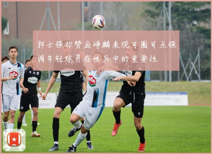 郭士强称赞庞峥麟表现可圈可点强调年轻球员在练兵中的重要性