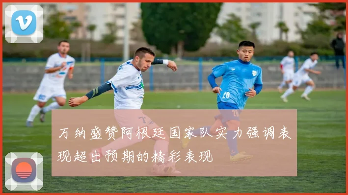 万纳盛赞阿根廷国家队实力强调表现超出预期的精彩表现